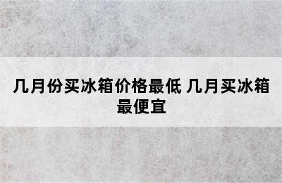 几月份买冰箱价格最低 几月买冰箱最便宜